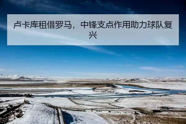 卢卡库租借罗马，中锋支点作用助力球队复兴
