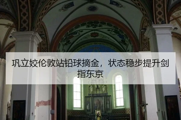 巩立姣伦敦站铅球摘金，状态稳步提升剑指东京